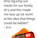 "My husband and I have such a hard time figuring out meals for our family of 5 and this made me tear up (at work) at the idea that things could be better!!" - K.H.