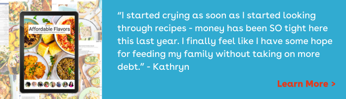 Affordable Flavor testimonial: “I started crying as soon as I started looking through recipes - money has been SO tight here this last year. I finally feel like I have some hope for feeding my family without taking on more debt.” - Kathryn