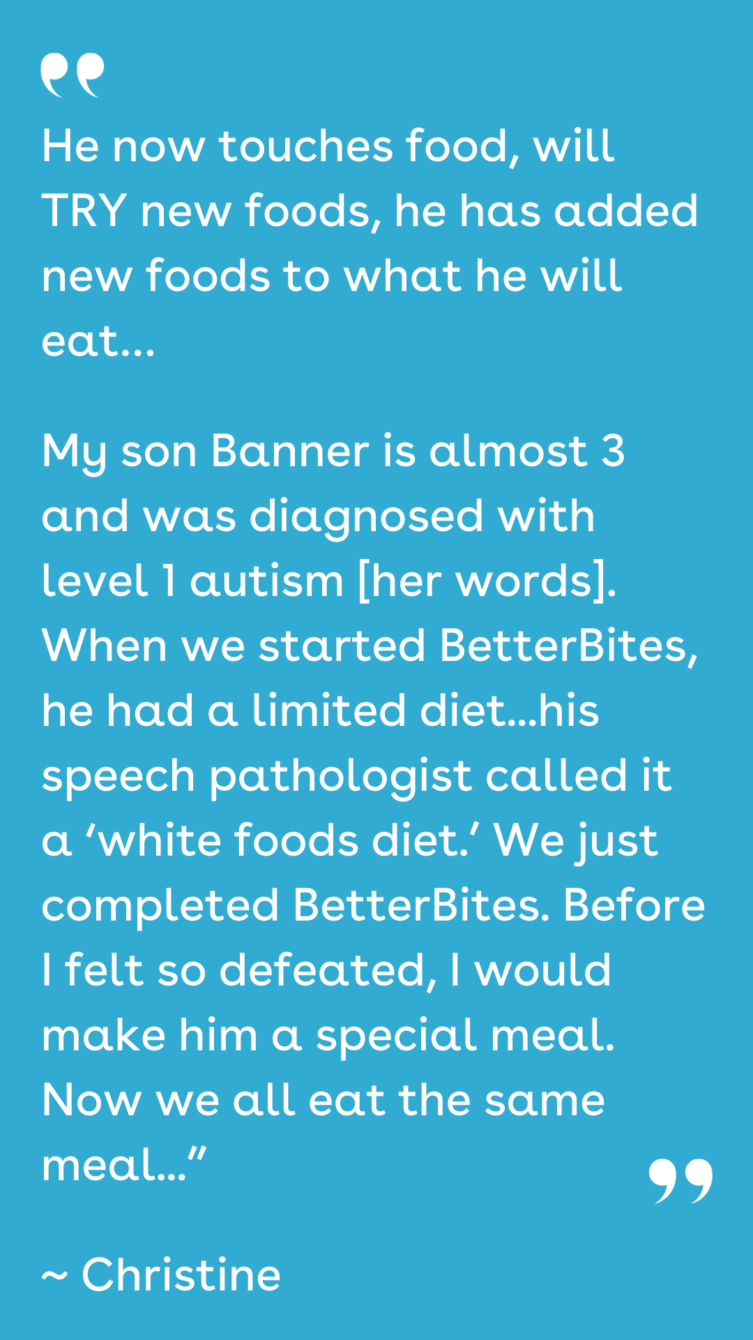 He now touches food, will TRY new foods, he has added new foods to what he will eat… My son Banner is almost 3 and was diagnosed with level 1 autism [her words]. When we started BetterBites, he had a limited diet...his speech pathologist called it a ‘white foods diet.’ We just completed BetterBites. Before I felt so defeated, I would make him a special meal. Now we all eat the same meal...” ~ Christine