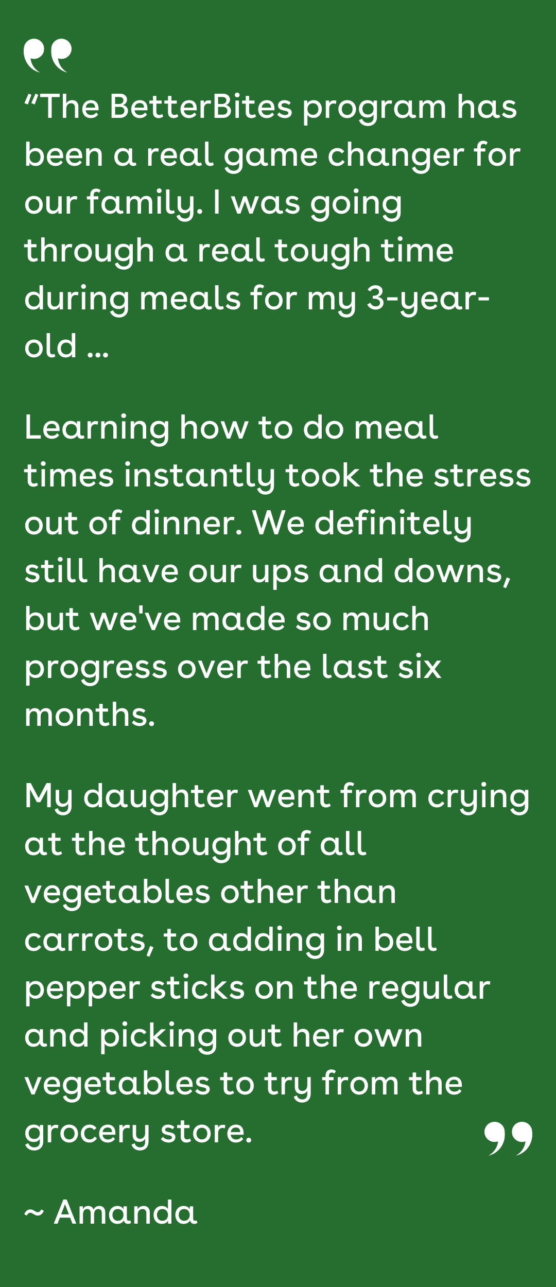 “The BetterBites program has been a real game changer for our family. I was going through a real tough time during meals for my 3-year-old ... Learning how to do meal times instantly took the stress out of dinner. We definitely still have our ups and downs, but we've made so much progress over the last six months. My daughter went from crying at the thought of all vegetables other than carrots, to adding in bell pepper sticks on the regular and picking out her own vegetables to try from the grocery store. ~ Amanda